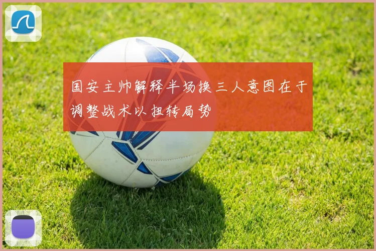 国安主帅解释半场换三人意图在于调整战术以扭转局势