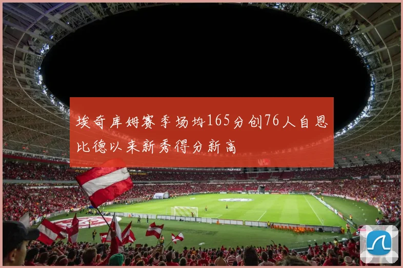 埃奇库姆赛季场均165分创76人自恩比德以来新秀得分新高