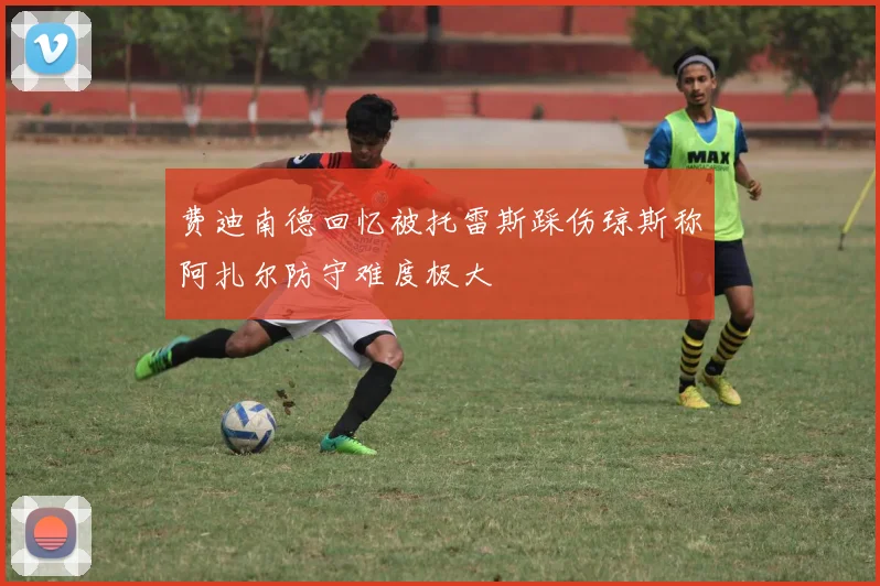 费迪南德回忆被托雷斯踩伤琼斯称阿扎尔防守难度极大