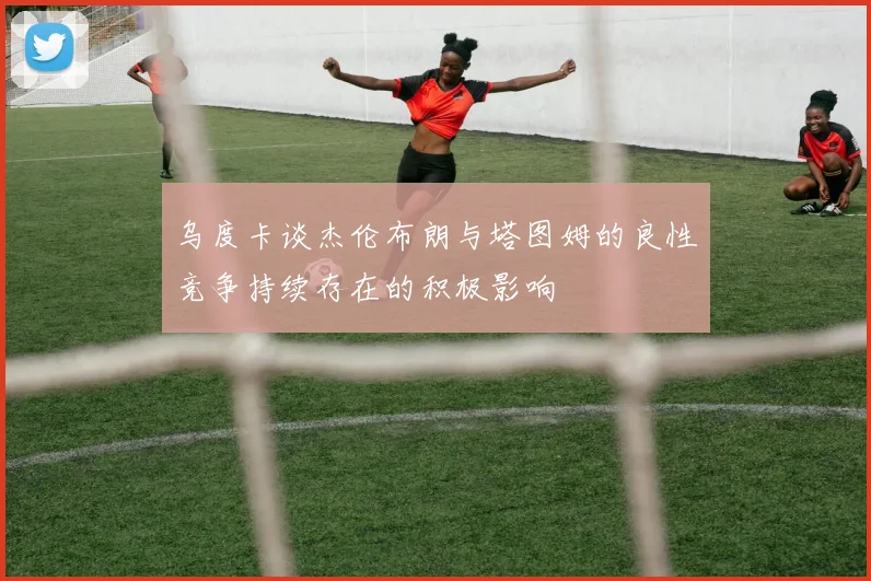 乌度卡谈杰伦布朗与塔图姆的良性竞争持续存在的积极影响