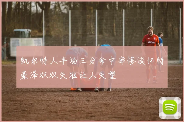 凯尔特人半场三分命中率惨淡怀特豪泽双双失准让人失望