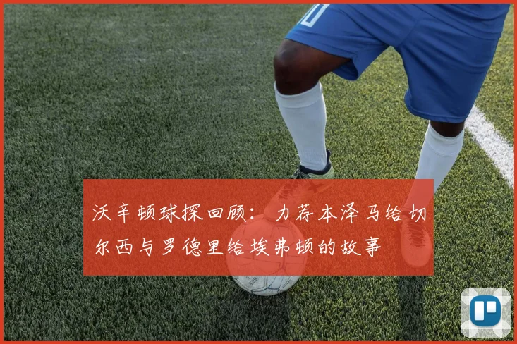 沃辛顿球探回顾：力荐本泽马给切尔西与罗德里给埃弗顿的故事
