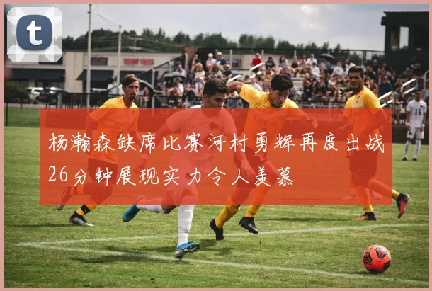 杨瀚森缺席比赛河村勇辉再度出战26分钟展现实力令人羡慕