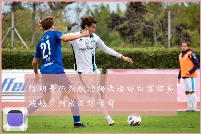 特朗普热烈欢迎梅西造访白宫称其超越贝利成足球传奇