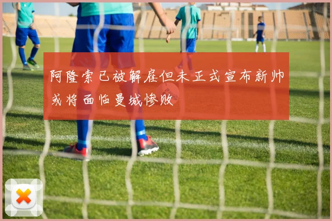 阿隆索已被解雇但未正式宣布新帅或将面临曼城惨败