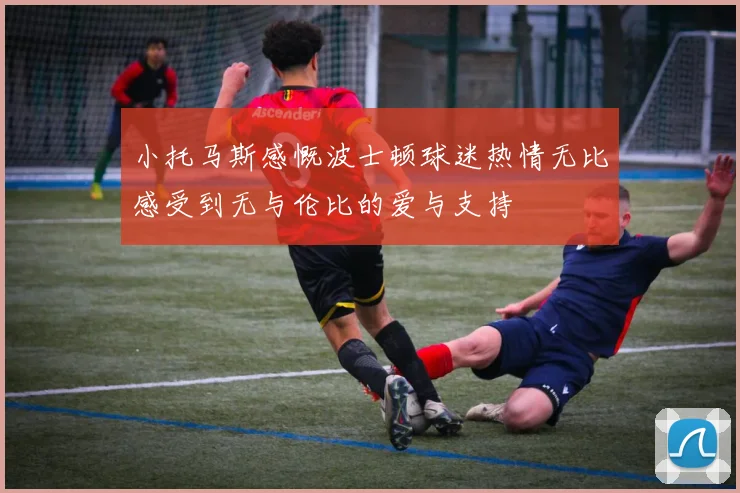 小托马斯感慨波士顿球迷热情无比感受到无与伦比的爱与支持