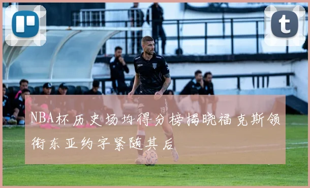 NBA杯历史场均得分榜揭晓福克斯领衔东亚约字紧随其后