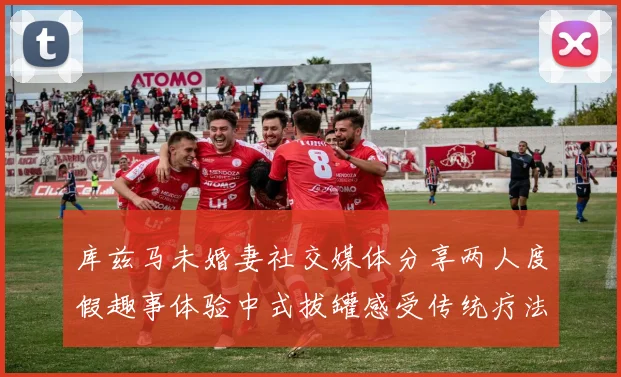 库兹马未婚妻社交媒体分享两人度假趣事体验中式拔罐感受传统疗法魅力