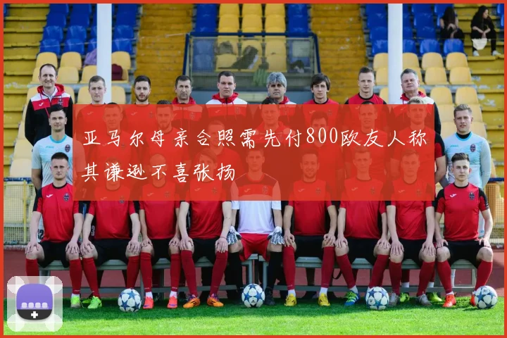 亚马尔母亲合照需先付800欧友人称其谦逊不喜张扬