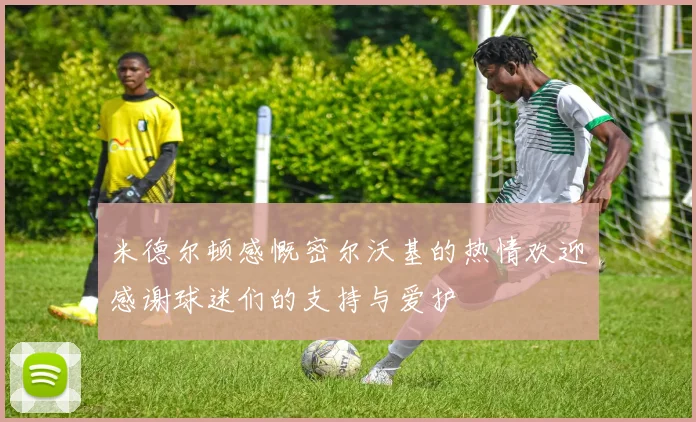 米德尔顿感慨密尔沃基的热情欢迎感谢球迷们的支持与爱护