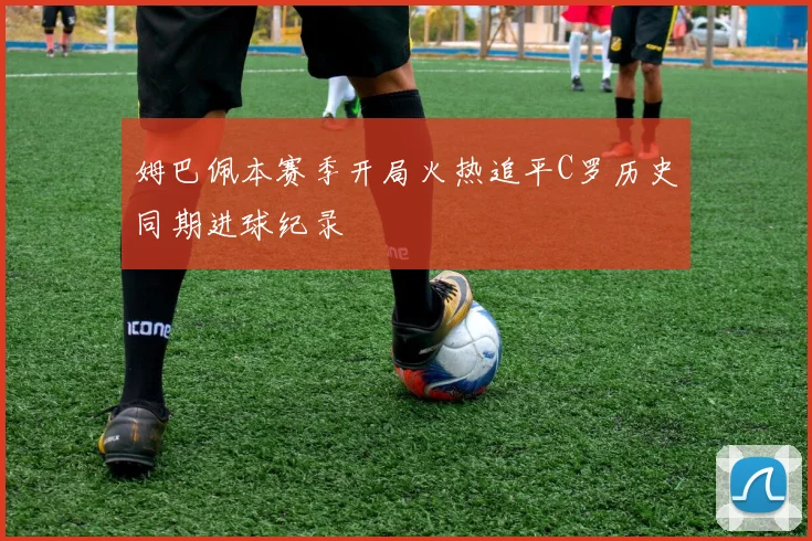 姆巴佩本赛季开局火热追平C罗历史同期进球纪录