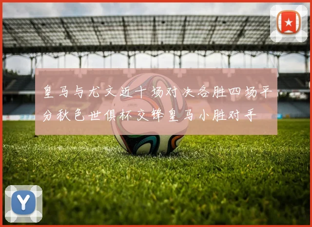 皇马与尤文近十场对决各胜四场平分秋色世俱杯交锋皇马小胜对手