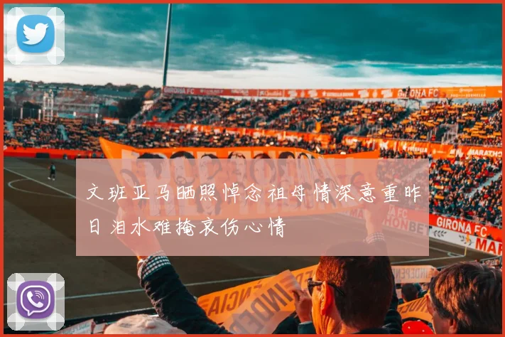 文班亚马晒照悼念祖母情深意重昨日泪水难掩哀伤心情