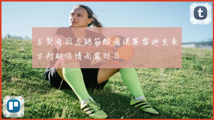 东契奇因左腿筋酸痛退赛雷迪克表示判断伤情尚需时日