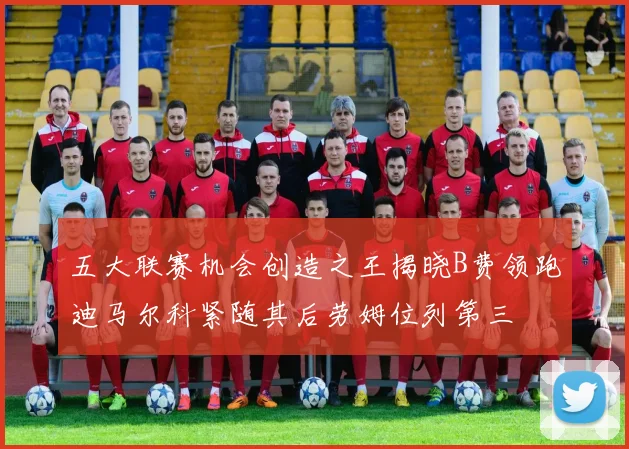 五大联赛机会创造之王揭晓B费领跑迪马尔科紧随其后劳姆位列第三