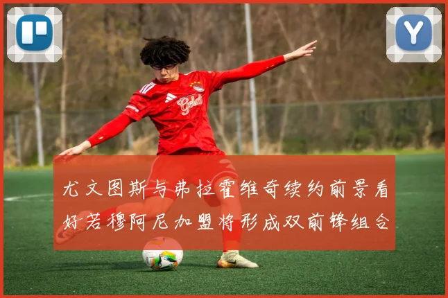 尤文图斯与弗拉霍维奇续约前景看好若穆阿尼加盟将形成双前锋组合