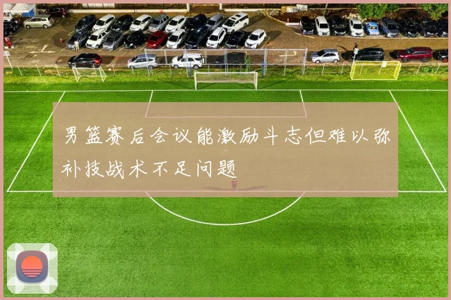 男篮赛后会议能激励斗志但难以弥补技战术不足问题