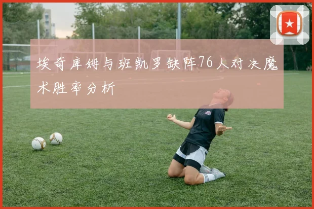 埃奇库姆与班凯罗缺阵76人对决魔术胜率分析
