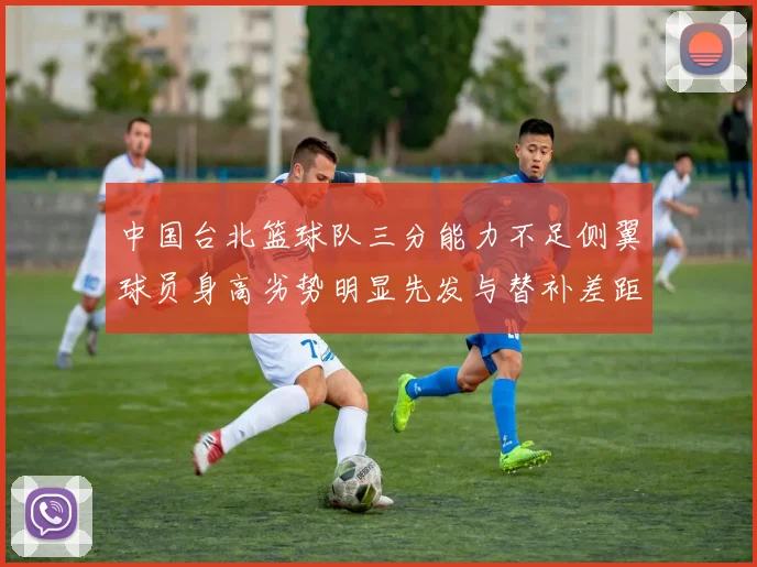 中国台北篮球队三分能力不足侧翼球员身高劣势明显先发与替补差距显著