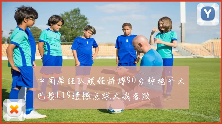 中国犀旺队顽强拼搏90分钟绝平大巴黎U19遗憾点球大战落败