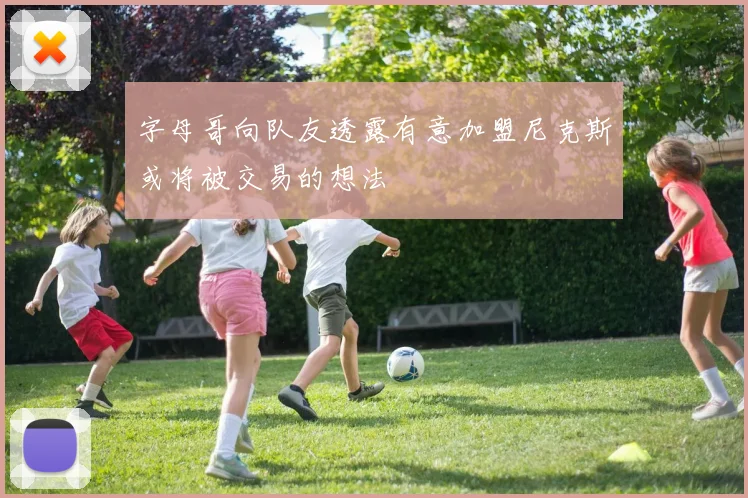 字母哥向队友透露有意加盟尼克斯或将被交易的想法