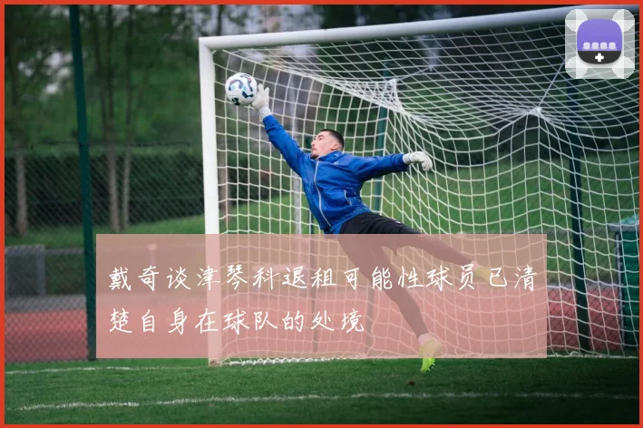 戴奇谈津琴科退租可能性球员已清楚自身在球队的处境