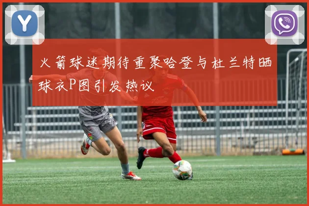 火箭球迷期待重聚哈登与杜兰特晒球衣P图引发热议