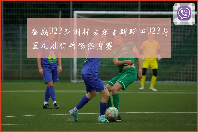 备战U23亚洲杯吉尔吉斯斯坦U23与国足进行两场热身赛