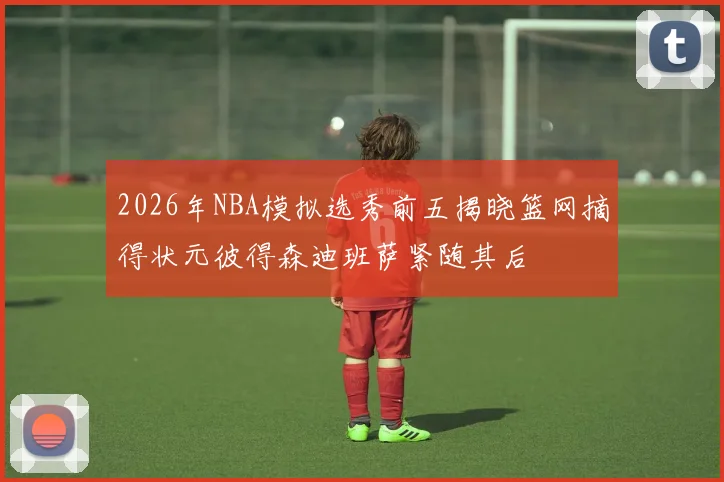2026年NBA模拟选秀前五揭晓篮网摘得状元彼得森迪班萨紧随其后