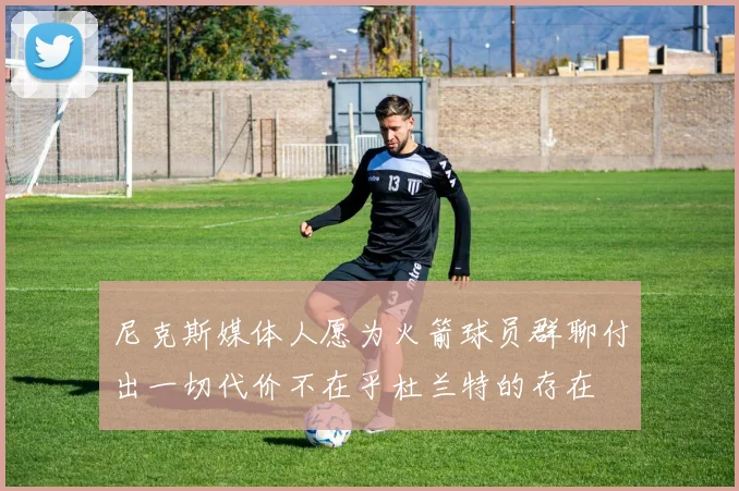 尼克斯媒体人愿为火箭球员群聊付出一切代价不在乎杜兰特的存在