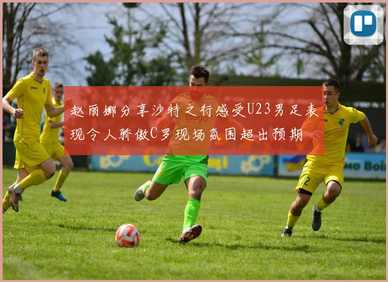 赵丽娜分享沙特之行感受U23男足表现令人骄傲C罗现场氛围超出预期