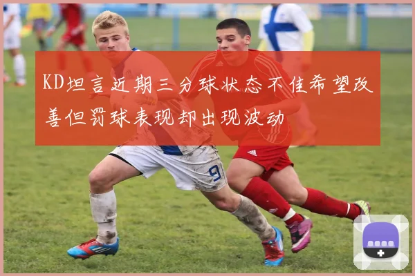 KD坦言近期三分球状态不佳希望改善但罚球表现却出现波动