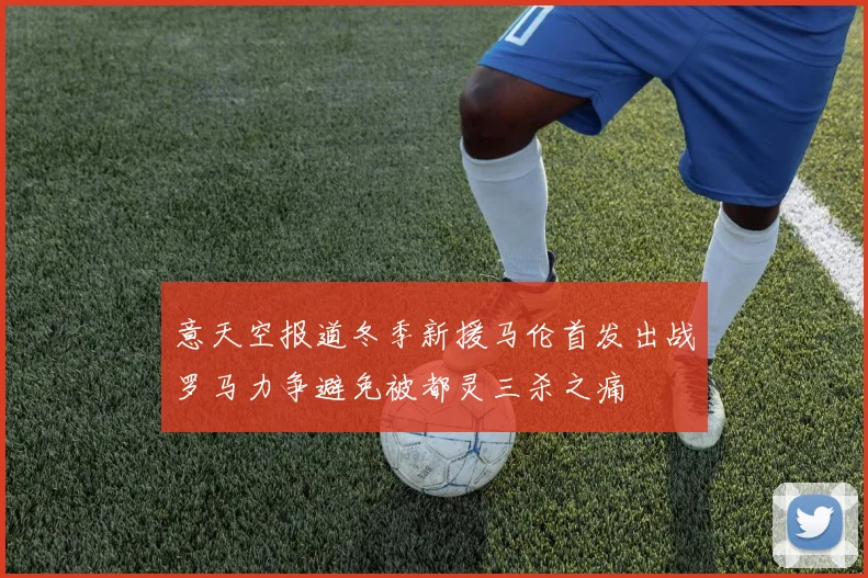 意天空报道冬季新援马伦首发出战罗马力争避免被都灵三杀之痛