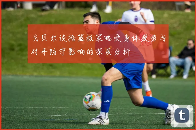 戈贝尔谈抢篮板策略受身体疲劳与对手防守影响的深度分析